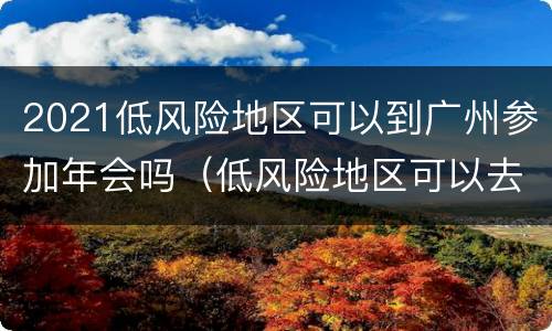 2021低风险地区可以到广州参加年会吗（低风险地区可以去广州吗）