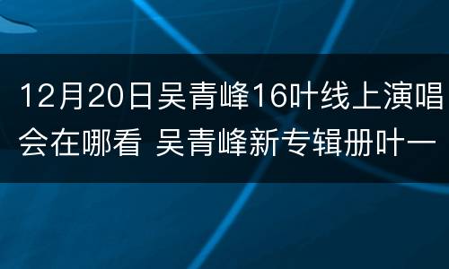 12月20日吴青峰16叶线上演唱会在哪看 吴青峰新专辑册叶一