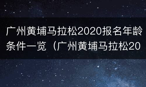 广州黄埔马拉松2020报名年龄条件一览（广州黄埔马拉松2020报名年龄条件一览表图片）