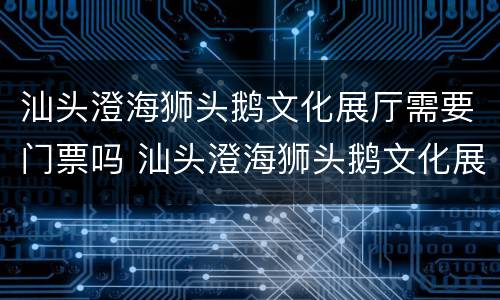 汕头澄海狮头鹅文化展厅需要门票吗 汕头澄海狮头鹅文化展厅需要门票吗现在