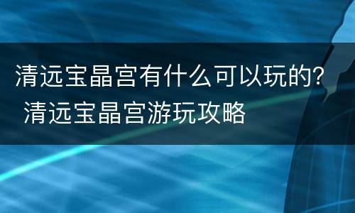 清远宝晶宫有什么可以玩的？ 清远宝晶宫游玩攻略