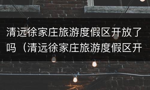 清远徐家庄旅游度假区开放了吗（清远徐家庄旅游度假区开放了吗今天）