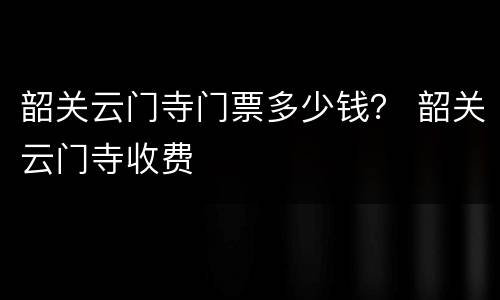 韶关云门寺门票多少钱？ 韶关云门寺收费