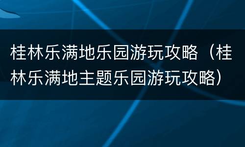 桂林乐满地乐园游玩攻略（桂林乐满地主题乐园游玩攻略）