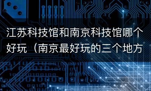 江苏科技馆和南京科技馆哪个好玩（南京最好玩的三个地方）