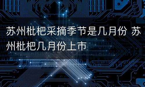 苏州枇杷采摘季节是几月份 苏州枇杷几月份上市