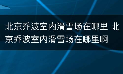 北京乔波室内滑雪场在哪里 北京乔波室内滑雪场在哪里啊