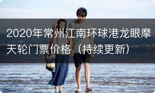 2020年常州江南环球港龙眼摩天轮门票价格（持续更新）