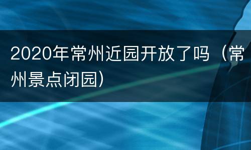 2020年常州近园开放了吗（常州景点闭园）