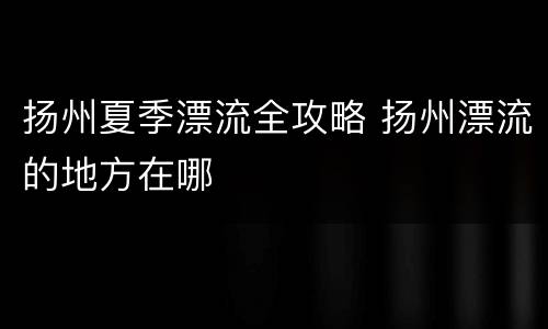 扬州夏季漂流全攻略 扬州漂流的地方在哪