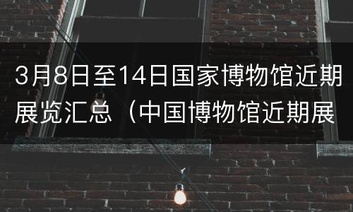 3月8日至14日国家博物馆近期展览汇总（中国博物馆近期展览表）