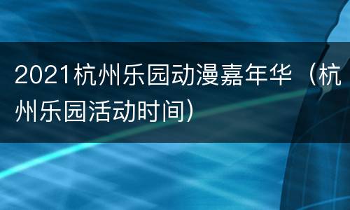 2021杭州乐园动漫嘉年华（杭州乐园活动时间）