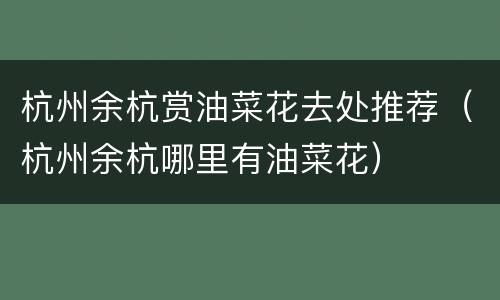 杭州余杭赏油菜花去处推荐（杭州余杭哪里有油菜花）