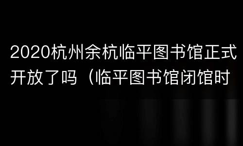 2020杭州余杭临平图书馆正式开放了吗（临平图书馆闭馆时间）