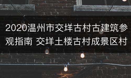 2020温州市交垟古村古建筑参观指南 交垟土楼古村成景区村