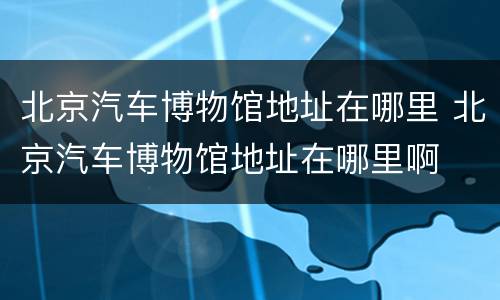 北京汽车博物馆地址在哪里 北京汽车博物馆地址在哪里啊