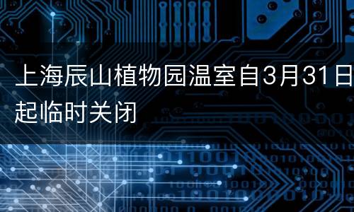 上海辰山植物园温室自3月31日起临时关闭