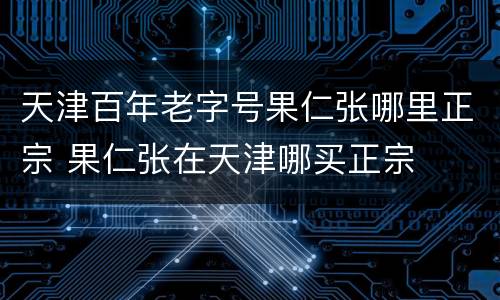 天津百年老字号果仁张哪里正宗 果仁张在天津哪买正宗