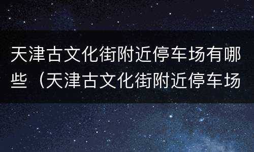 天津古文化街附近停车场有哪些（天津古文化街附近停车场有哪些免费）