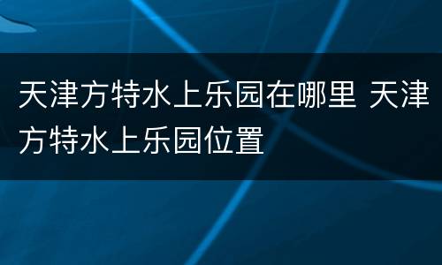 天津方特水上乐园在哪里 天津方特水上乐园位置