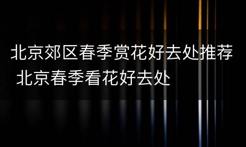 北京郊区春季赏花好去处推荐 北京春季看花好去处