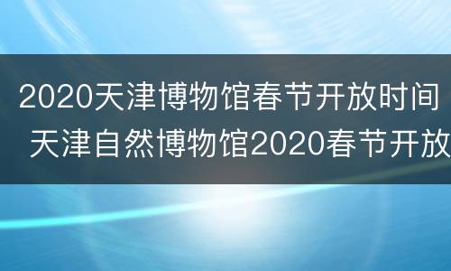 2020天津博物馆春节开放时间 天津自然博物馆2020春节开放时间