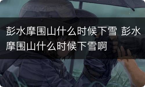 彭水摩围山什么时候下雪 彭水摩围山什么时候下雪啊