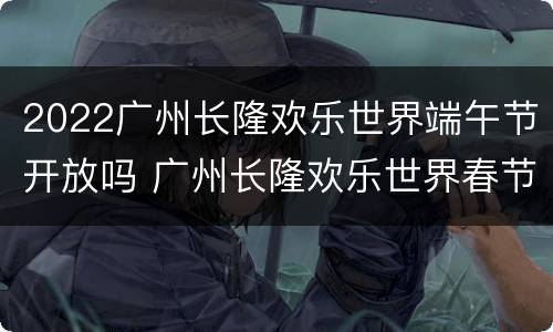 2022广州长隆欢乐世界端午节开放吗 广州长隆欢乐世界春节开放吗