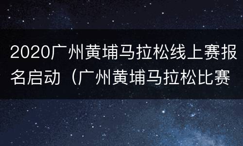 2020广州黄埔马拉松线上赛报名启动（广州黄埔马拉松比赛）
