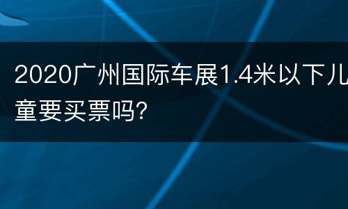 2020广州国际车展1.4米以下儿童要买票吗？