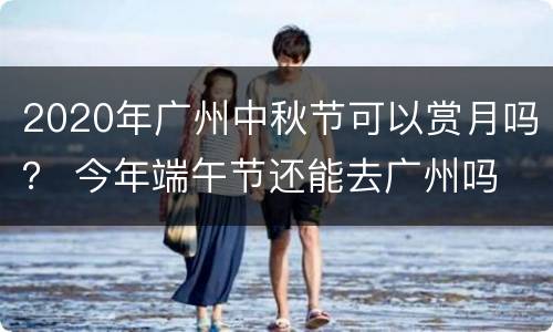 2020年广州中秋节可以赏月吗？ 今年端午节还能去广州吗