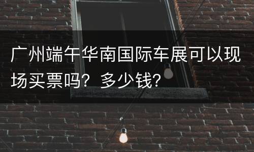 广州端午华南国际车展可以现场买票吗？多少钱？