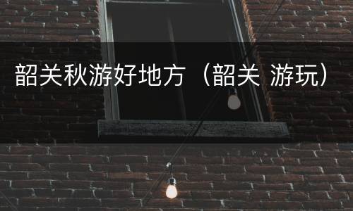 韶关秋游好地方（韶关 游玩）