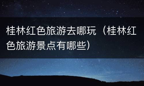 桂林红色旅游去哪玩（桂林红色旅游景点有哪些）