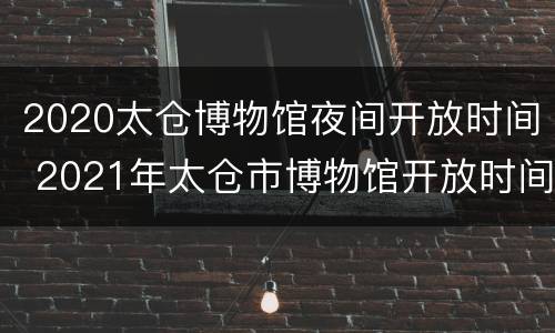 2020太仓博物馆夜间开放时间 2021年太仓市博物馆开放时间