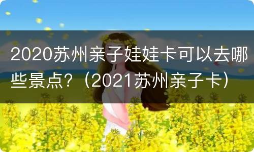 2020苏州亲子娃娃卡可以去哪些景点?（2021苏州亲子卡）