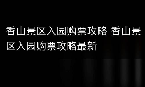香山景区入园购票攻略 香山景区入园购票攻略最新