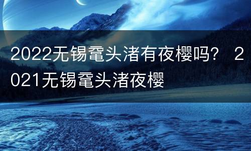2022无锡鼋头渚有夜樱吗？ 2021无锡鼋头渚夜樱