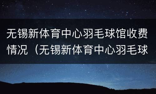 无锡新体育中心羽毛球馆收费情况（无锡新体育中心羽毛球馆收费标准）