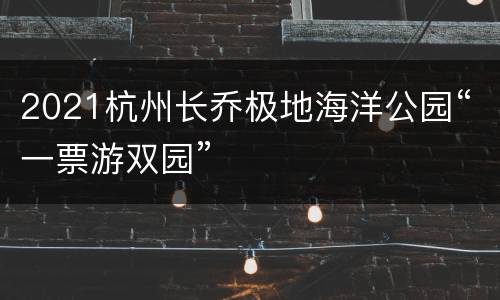 2021杭州长乔极地海洋公园“一票游双园”