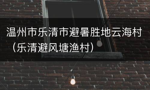 温州市乐清市避暑胜地云海村（乐清避风塘渔村）
