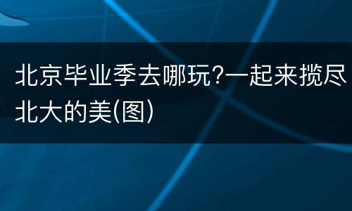 北京毕业季去哪玩?一起来揽尽北大的美(图)