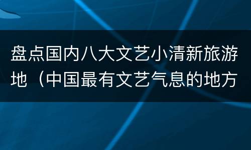 盘点国内八大文艺小清新旅游地（中国最有文艺气息的地方）