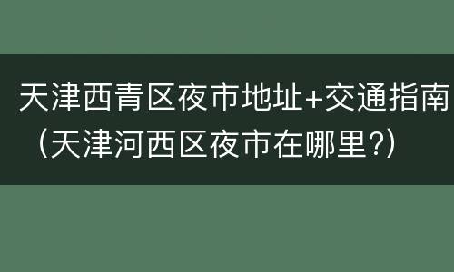 天津西青区夜市地址+交通指南（天津河西区夜市在哪里?）