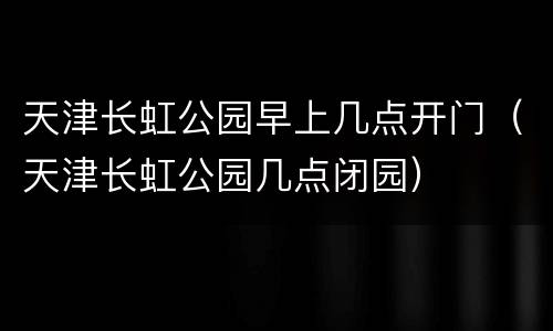 天津长虹公园早上几点开门（天津长虹公园几点闭园）