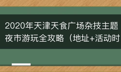 2020年天津天食广场杂技主题夜市游玩全攻略（地址+活动时间安排）