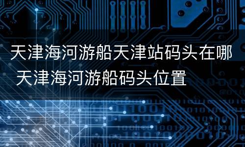 天津海河游船天津站码头在哪 天津海河游船码头位置