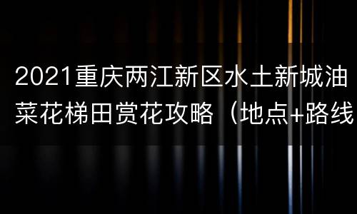 2021重庆两江新区水土新城油菜花梯田赏花攻略（地点+路线）