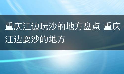 重庆江边玩沙的地方盘点 重庆江边耍沙的地方