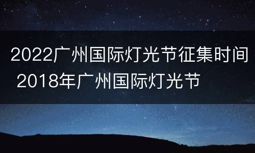 2022广州国际灯光节征集时间 2018年广州国际灯光节